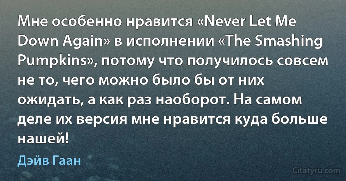 Мне особенно нравится «Never Let Me Down Again» в исполнении «The Smashing Pumpkins», потому что получилось совсем не то, чего можно было бы от них ожидать, а как раз наоборот. На самом деле их версия мне нравится куда больше нашей! (Дэйв Гаан)