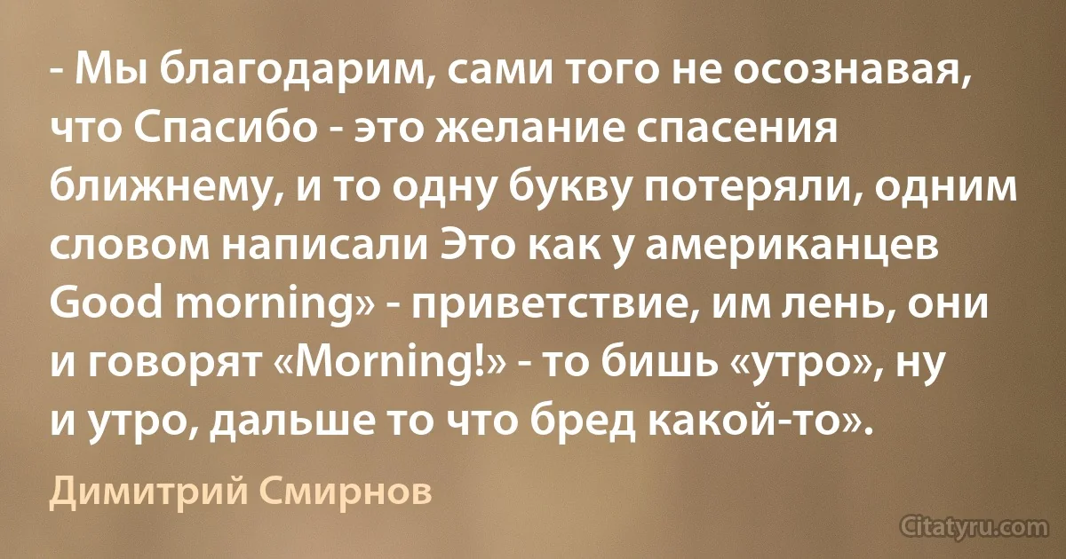 - Мы благодарим, сами того не осознавая, что Спасибо - это желание спасения ближнему, и то одну букву потеряли, одним словом написали Это как у американцев Good morning» - приветствие, им лень, они и говорят «Morning!» - то бишь «утро», ну и утро, дальше то что бред какой-то». (Димитрий Смирнов)