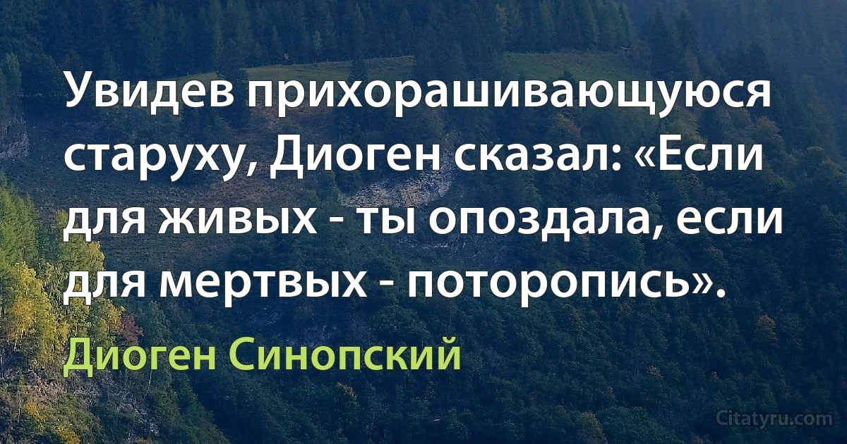 Увидев прихорашивающуюся старуху, Диоген сказал: «Если для живых - ты опоздала, если для мертвых - поторопись». (Диоген Синопский)