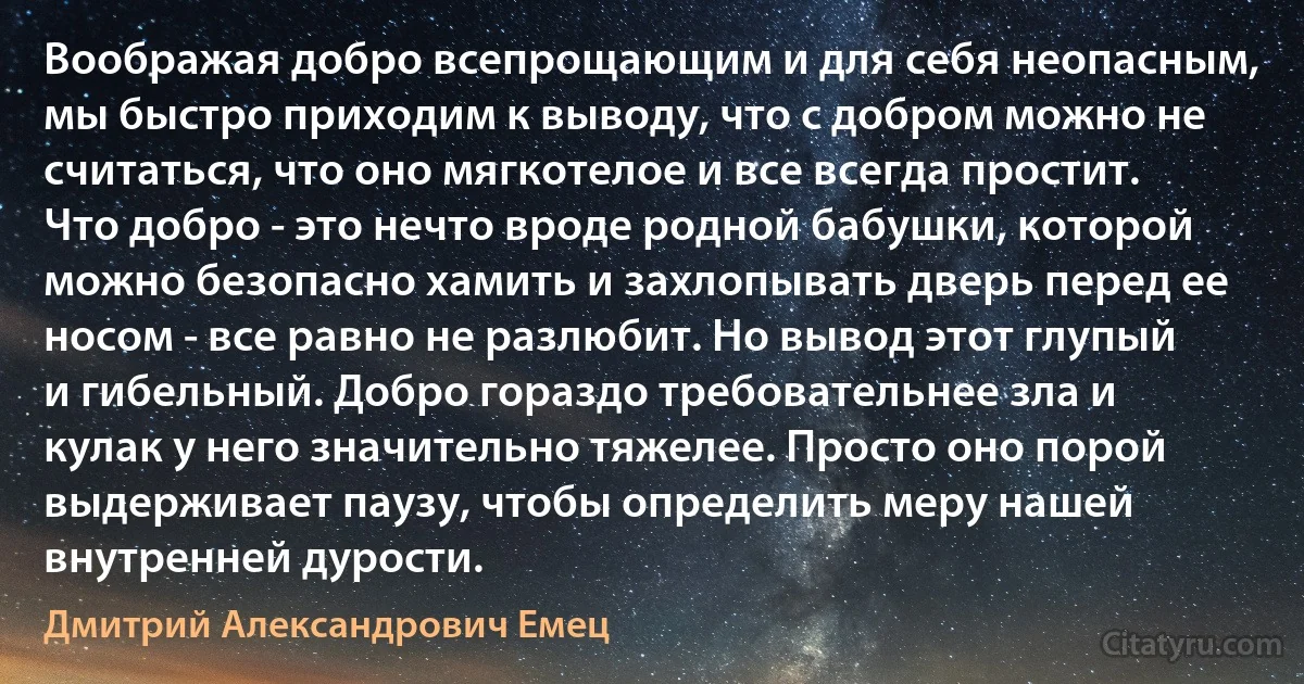 Воображая добро всепрощающим и для себя неопасным, мы быстро приходим к выводу, что с добром можно не считаться, что оно мягкотелое и все всегда простит. Что добро - это нечто вроде родной бабушки, которой можно безопасно хамить и захлопывать дверь перед ее носом - все равно не разлюбит. Но вывод этот глупый и гибельный. Добро гораздо требовательнее зла и кулак у него значительно тяжелее. Просто оно порой выдерживает паузу, чтобы определить меру нашей внутренней дурости. (Дмитрий Александрович Емец)