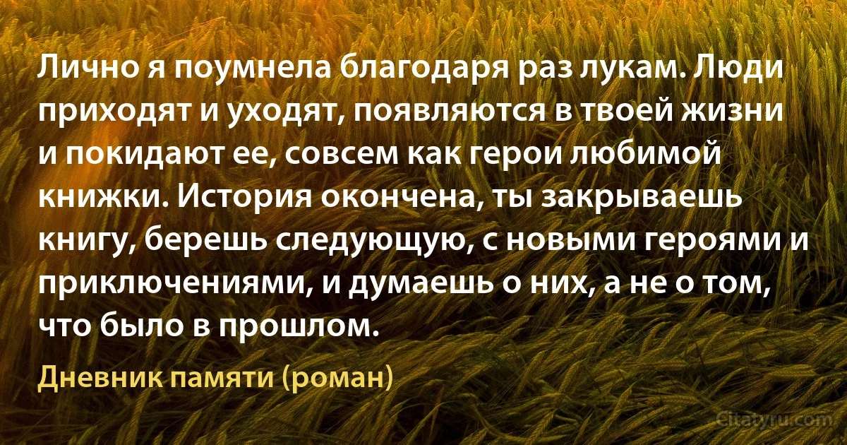 Лично я поумнела благодаря раз лукам. Люди приходят и уходят, появляются в твоей жизни и покидают ее, совсем как герои любимой книжки. История окончена, ты закрываешь книгу, берешь следующую, с новыми героями и приключениями, и думаешь о них, а не о том, что было в прошлом. (Дневник памяти (роман))