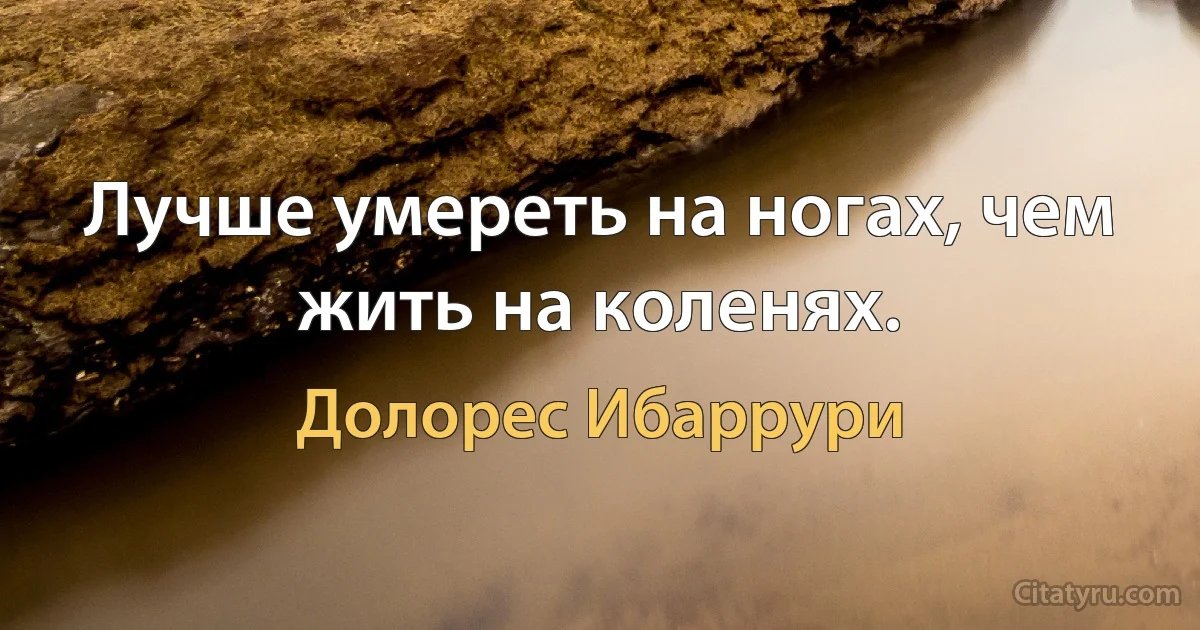 Лучше умереть на ногах, чем жить на коленях. (Долорес Ибаррури)