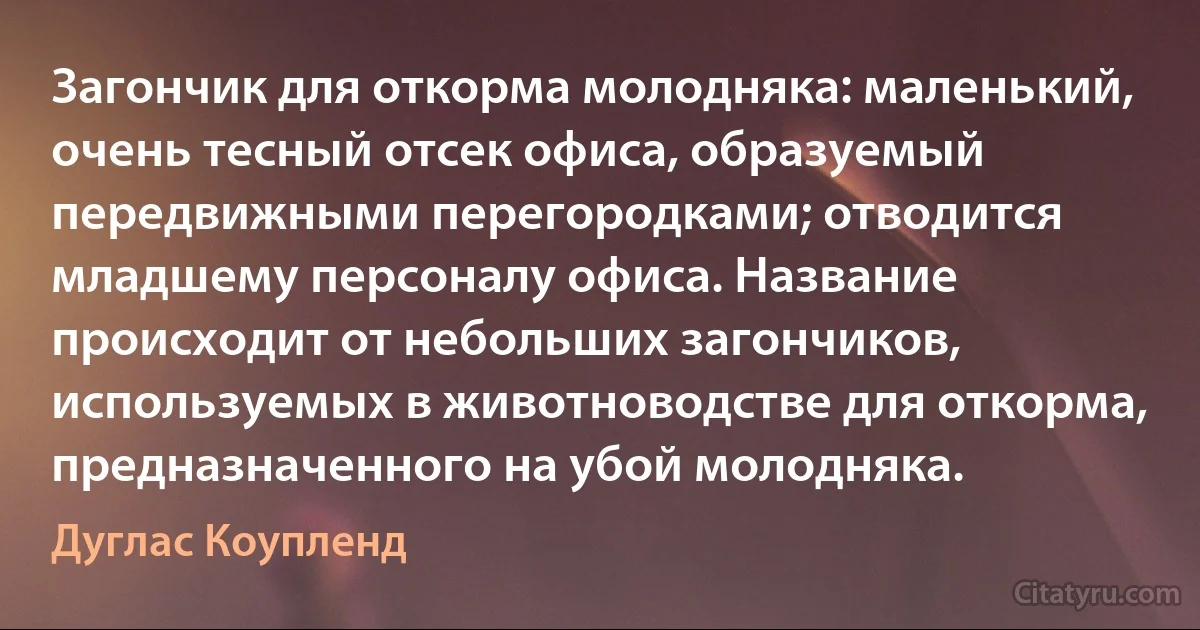 Загончик для откорма молодняка: маленький, очень тесный отсек офиса, образуемый передвижными перегородками; отводится младшему персоналу офиса. Название происходит от небольших загончиков, используемых в животноводстве для откорма, предназначенного на убой молодняка. (Дуглас Коупленд)