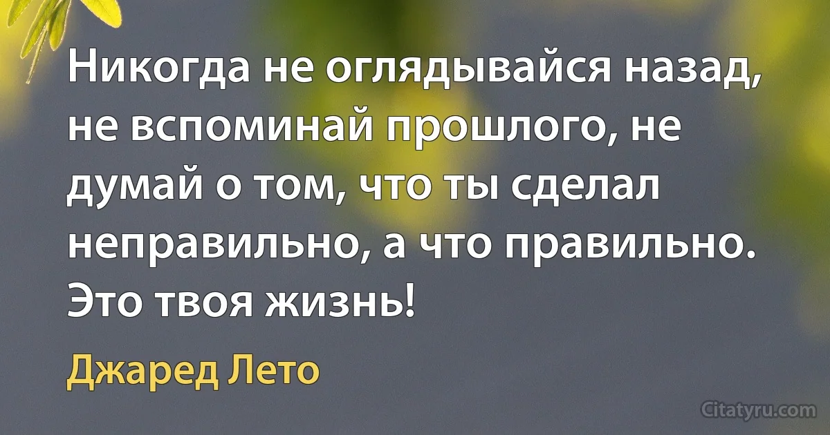 Никогда не оглядывайся назад, не вспоминай прошлого, не думай о том, что ты сделал неправильно, а что правильно. Это твоя жизнь! (Джаред Лето)