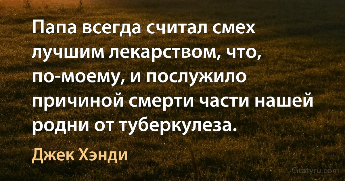 Папа всегда считал смех лучшим лекарством, что, по-моему, и послужило причиной смерти части нашей родни от туберкулеза. (Джек Хэнди)