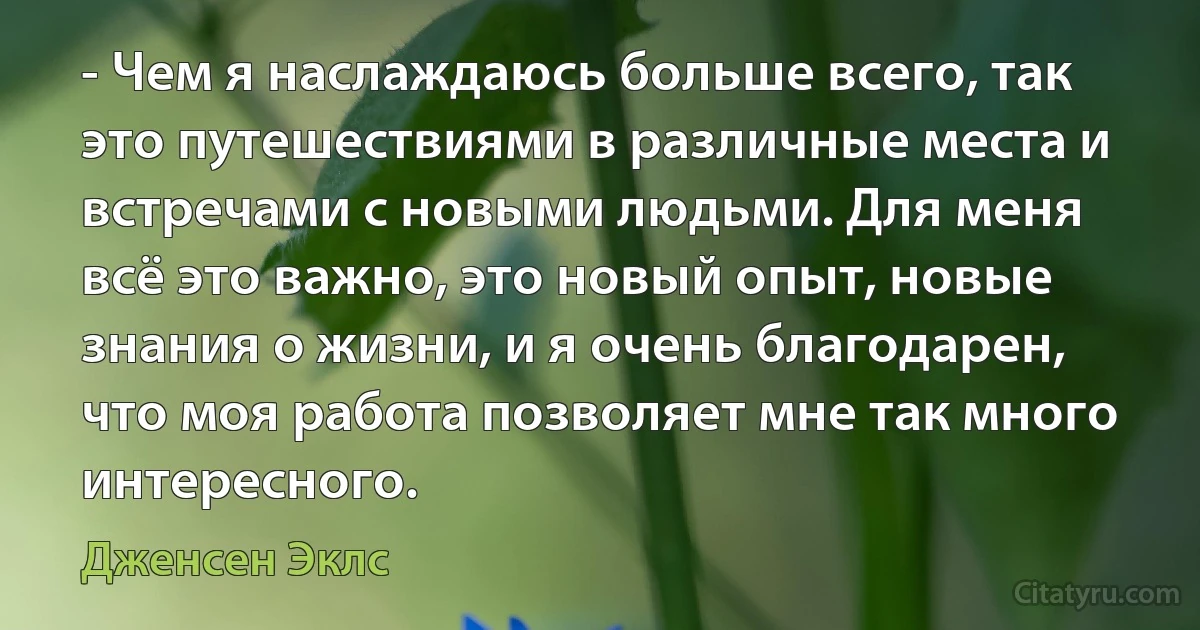 - Чем я наслаждаюсь больше всего, так это путешествиями в различные места и встречами с новыми людьми. Для меня всё это важно, это новый опыт, новые знания о жизни, и я очень благодарен, что моя работа позволяет мне так много интересного. (Дженсен Эклс)