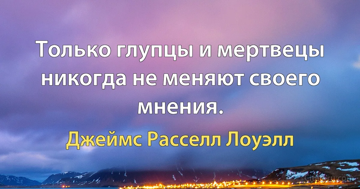 Только глупцы и мертвецы никогда не меняют своего мнения. (Джеймс Расселл Лоуэлл)