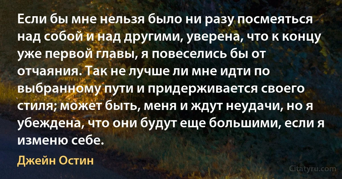 Если бы мне нельзя было ни разу посмеяться над собой и над другими, уверена, что к концу уже первой главы, я повеселись бы от отчаяния. Так не лучше ли мне идти по выбранному пути и придерживается своего стиля; может быть, меня и ждут неудачи, но я убеждена, что они будут еще большими, если я изменю себе. (Джейн Остин)