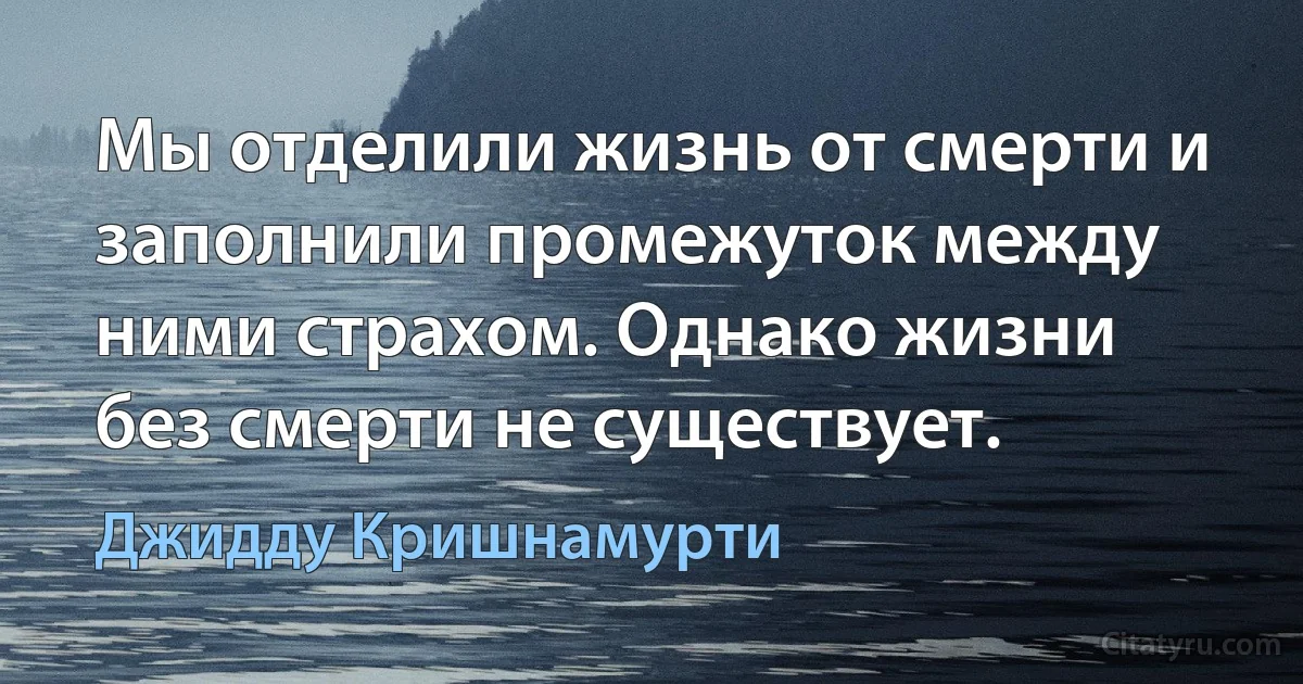 Мы отделили жизнь от смерти и заполнили промежуток между ними страхом. Однако жизни без смерти не существует. (Джидду Кришнамурти)