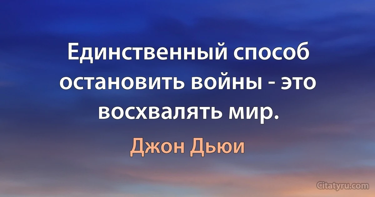 Единственный способ остановить войны - это восхвалять мир. (Джон Дьюи)