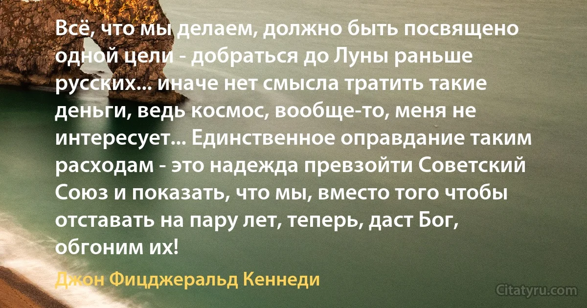 Всё, что мы делаем, должно быть посвящено одной цели - добраться до Луны раньше русских... иначе нет смысла тратить такие деньги, ведь космос, вообще-то, меня не интересует... Единственное оправдание таким расходам - это надежда превзойти Советский Союз и показать, что мы, вместо того чтобы отставать на пару лет, теперь, даст Бог, обгоним их! (Джон Фицджеральд Кеннеди)