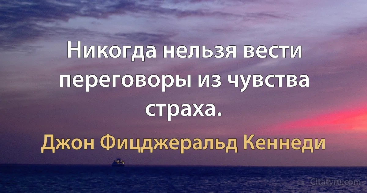 Никогда нельзя вести переговоры из чувства страха. (Джон Фицджеральд Кеннеди)