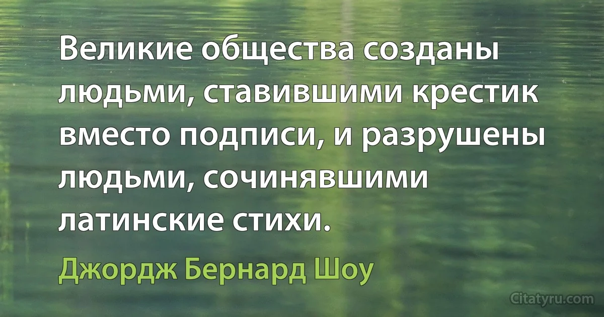 Великие общества созданы людьми, ставившими крестик вместо подписи, и разрушены людьми, сочинявшими латинские стихи. (Джордж Бернард Шоу)