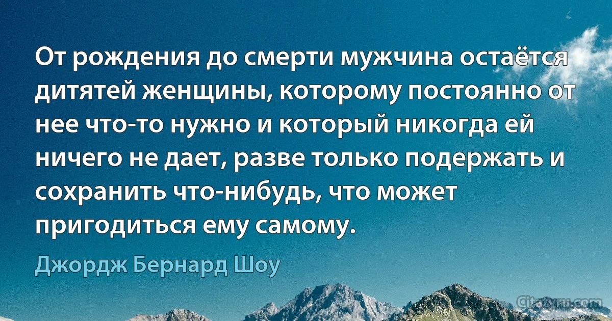 От рождения до смерти мужчина остаётся дитятей женщины, которому постоянно от нее что-то нужно и который никогда ей ничего не дает, разве только подержать и сохранить что-нибудь, что может пригодиться ему самому. (Джордж Бернард Шоу)