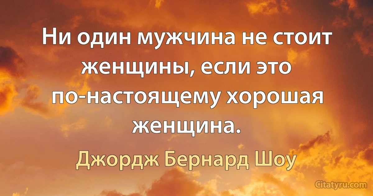 Ни один мужчина не стоит женщины, если это по-настоящему хорошая женщина. (Джордж Бернард Шоу)