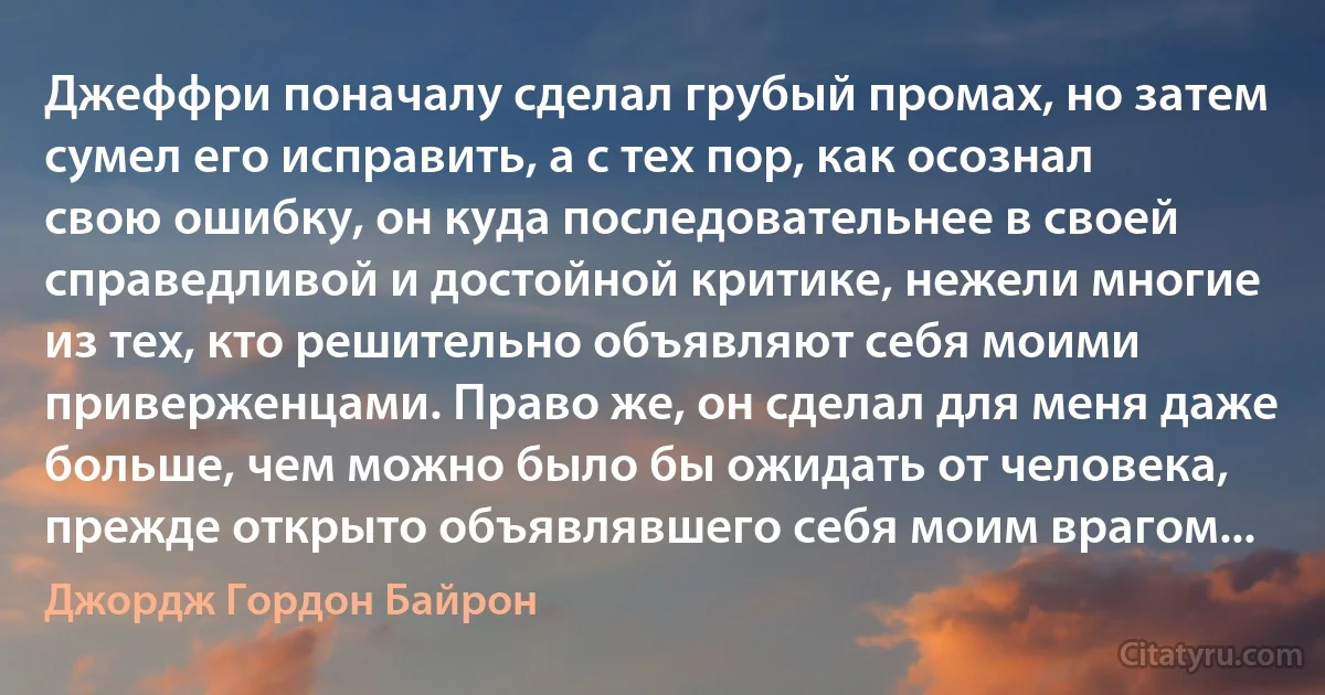 Джеффри поначалу сделал грубый промах, но затем сумел его исправить, а с тех пор, как осознал свою ошибку, он куда последовательнее в своей справедливой и достойной критике, нежели многие из тех, кто решительно объявляют себя моими приверженцами. Право же, он сделал для меня даже больше, чем можно было бы ожидать от человека, прежде открыто объявлявшего себя моим врагом... (Джордж Гордон Байрон)