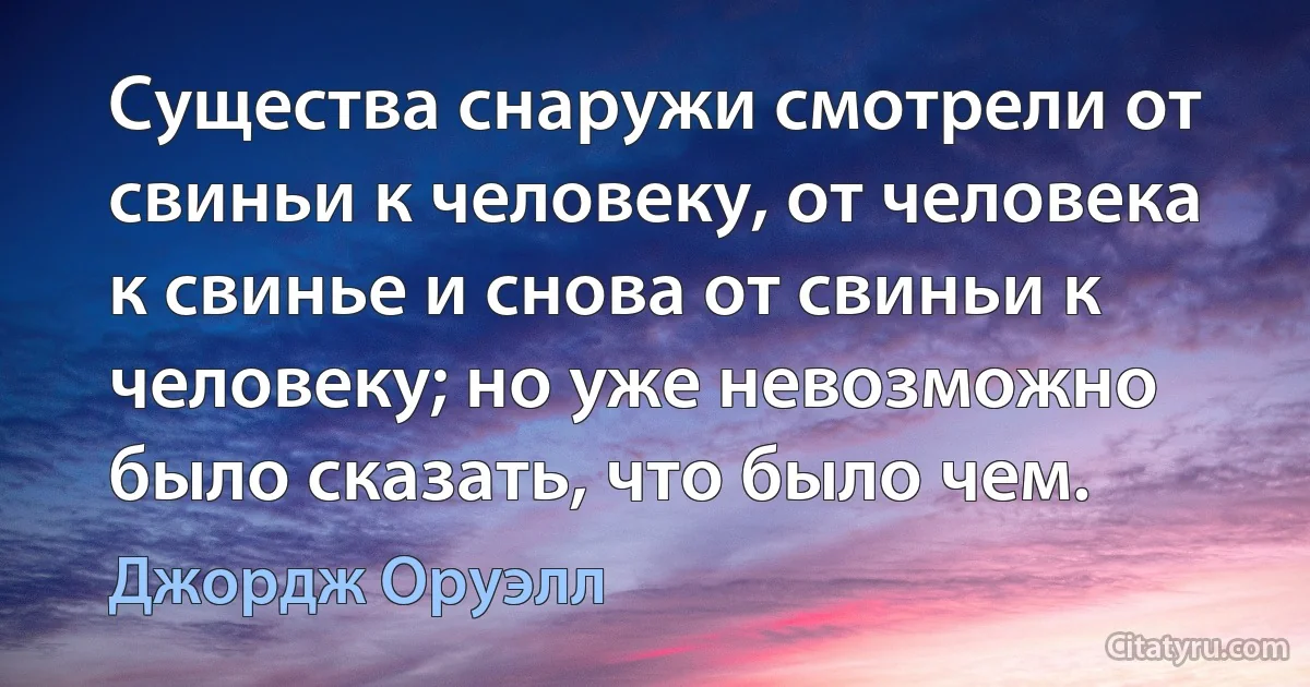 Существа снаружи смотрели от свиньи к человеку, от человека к свинье и снова от свиньи к человеку; но уже невозможно было сказать, что было чем. (Джордж Оруэлл)