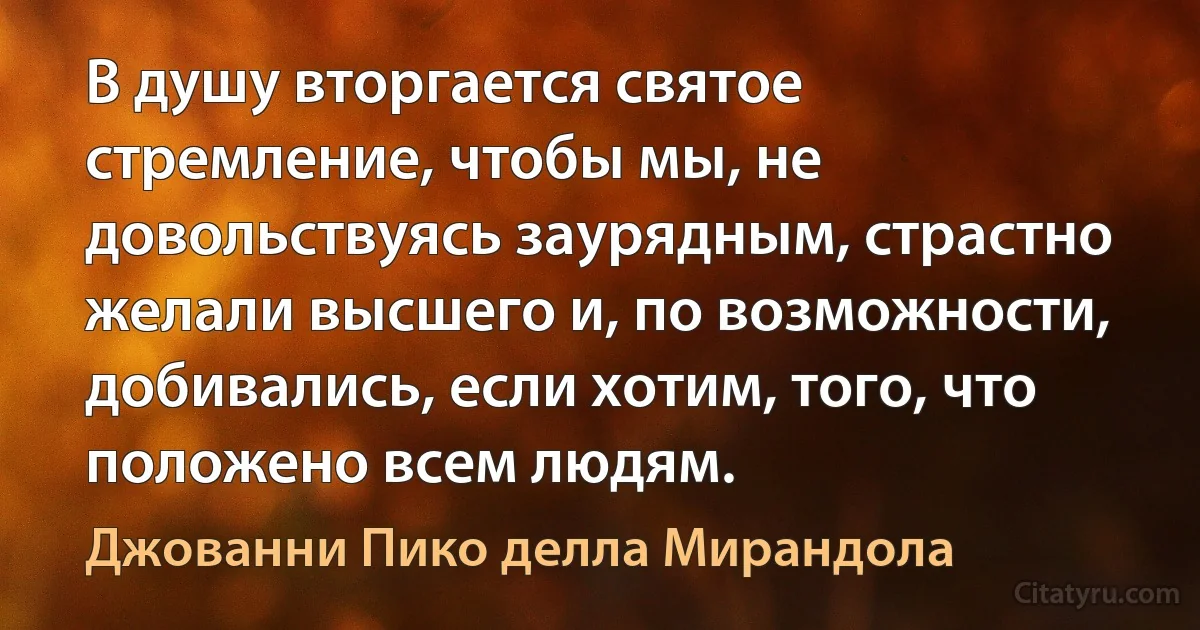 В душу вторгается святое стремление, чтобы мы, не довольствуясь заурядным, страстно желали высшего и, по возможности, добивались, если хотим, того, что положено всем людям. (Джованни Пико делла Мирандола)