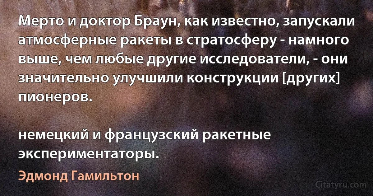 Мерто и доктор Браун, как известно, запускали атмосферные ракеты в стратосферу - намного выше, чем любые другие исследователи, - они значительно улучшили конструкции [других] пионеров.

немецкий и французский ракетные экспериментаторы. (Эдмонд Гамильтон)