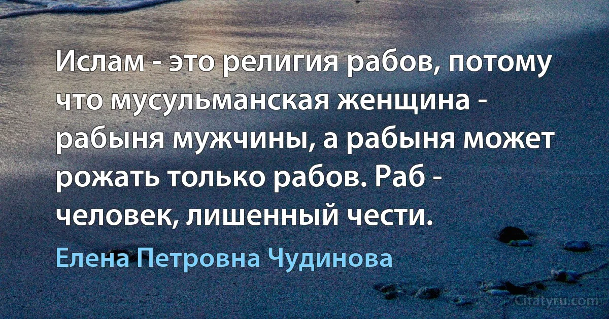 Ислам - это религия рабов, потому что мусульманская женщина - рабыня мужчины, а рабыня может рожать только рабов. Раб - человек, лишенный чести. (Елена Петровна Чудинова)