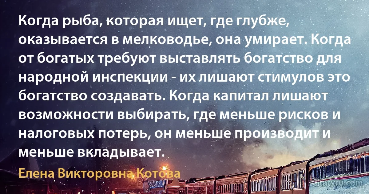 Когда рыба, которая ищет, где глубже, оказывается в мелководье, она умирает. Когда от богатых требуют выставлять богатство для народной инспекции - их лишают стимулов это богатство создавать. Когда капитал лишают возможности выбирать, где меньше рисков и налоговых потерь, он меньше производит и меньше вкладывает. (Елена Викторовна Котова)