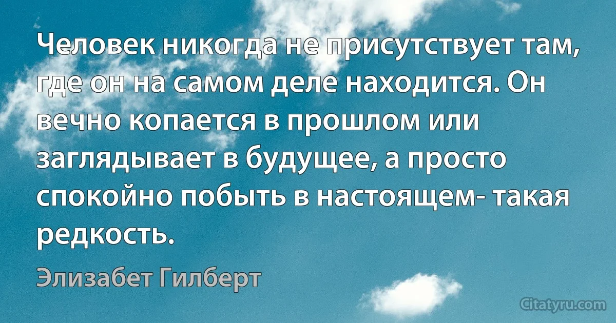 Человек никогда не присутствует там, где он на самом деле находится. Он вечно копается в прошлом или заглядывает в будущее, а просто спокойно побыть в настоящем- такая редкость. (Элизабет Гилберт)