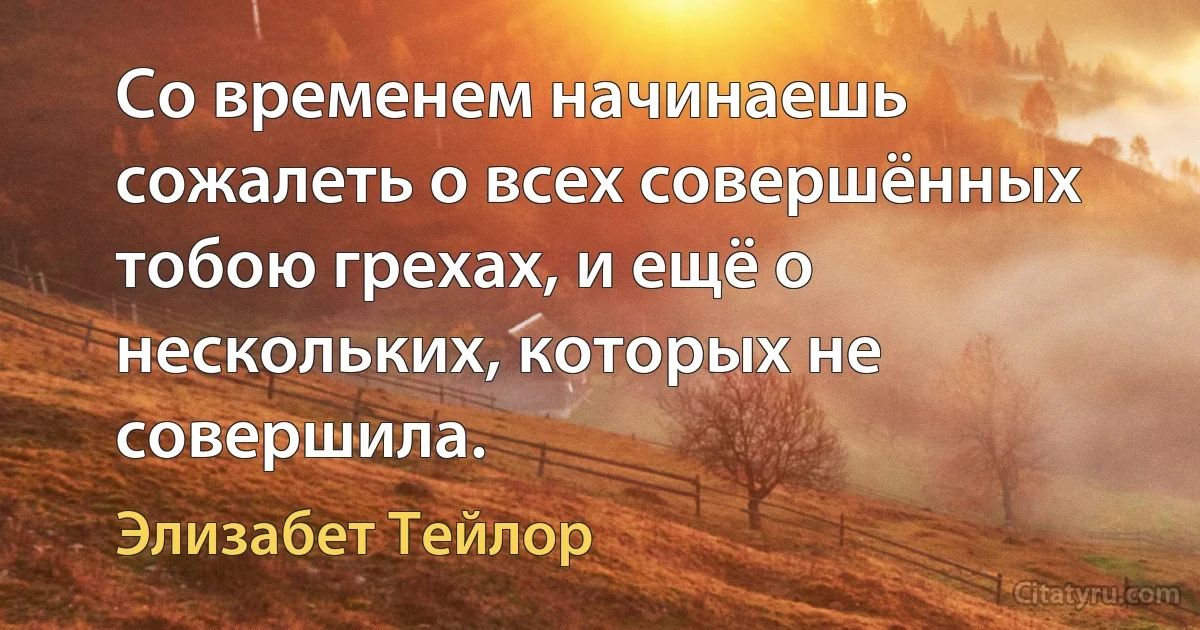 Со временем начинаешь сожалеть о всех совершённых тобою грехах, и ещё о нескольких, которых не совершила. (Элизабет Тейлор)