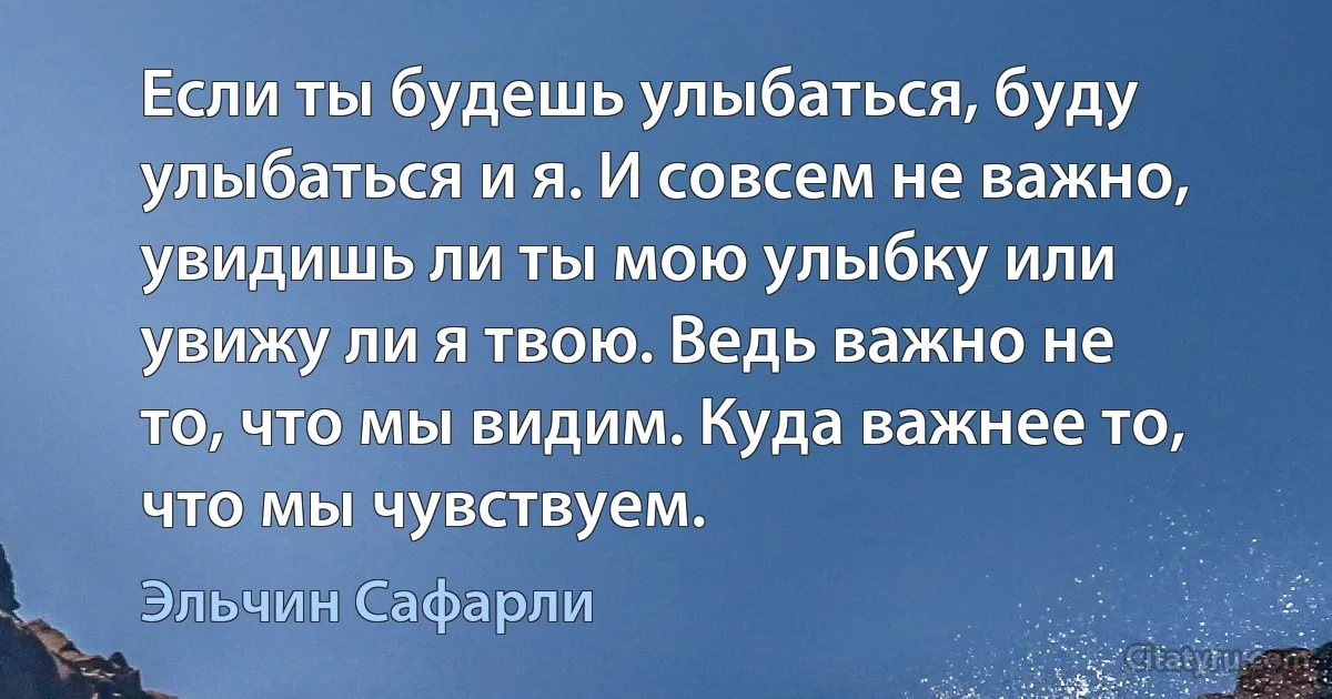 Если ты будешь улыбаться, буду улыбаться и я. И совсем не важно, увидишь ли ты мою улыбку или увижу ли я твою. Ведь важно не то, что мы видим. Куда важнее то, что мы чувствуем. (Эльчин Сафарли)