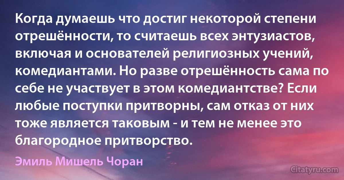 Когда думаешь что достиг некоторой степени отрешённости, то считаешь всех энтузиастов, включая и основателей религиозных учений, комедиантами. Но разве отрешённость сама по себе не участвует в этом комедиантстве? Если любые поступки притворны, сам отказ от них тоже является таковым - и тем не менее это благородное притворство. (Эмиль Мишель Чоран)