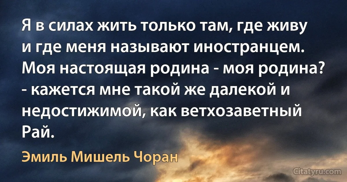 Я в силах жить только там, где живу и где меня называют иностранцем. Моя настоящая родина - моя родина? - кажется мне такой же далекой и недостижимой, как ветхозаветный Рай. (Эмиль Мишель Чоран)