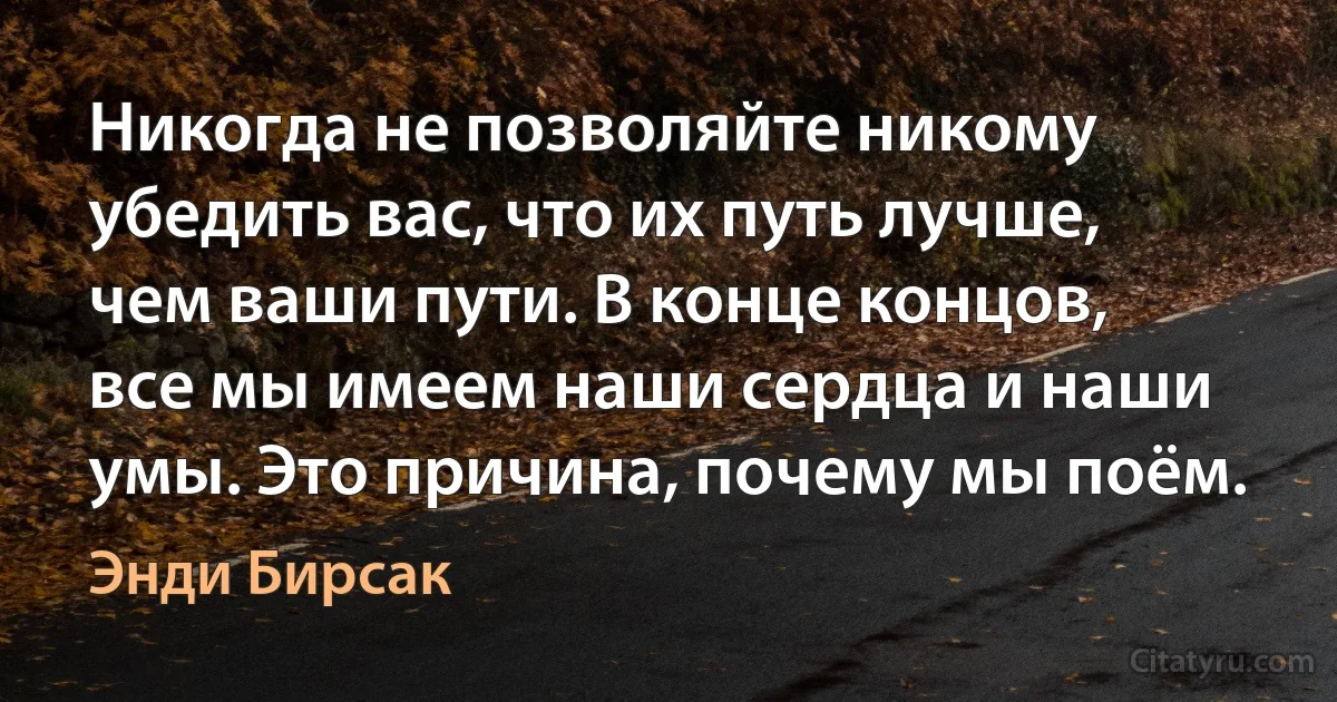 Никогда не позволяйте никому убедить вас, что их путь лучше, чем ваши пути. В конце концов, все мы имеем наши сердца и наши умы. Это причина, почему мы поём. (Энди Бирсак)