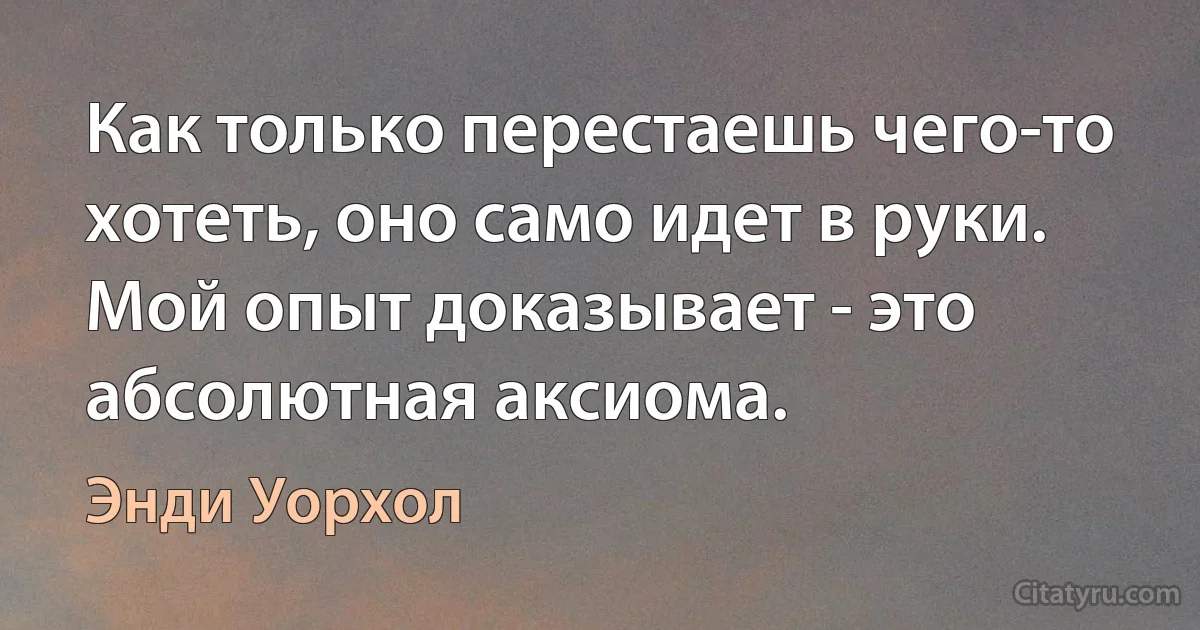 Как только перестаешь чего-то хотеть, оно само идет в руки. Мой опыт доказывает - это абсолютная аксиома. (Энди Уорхол)