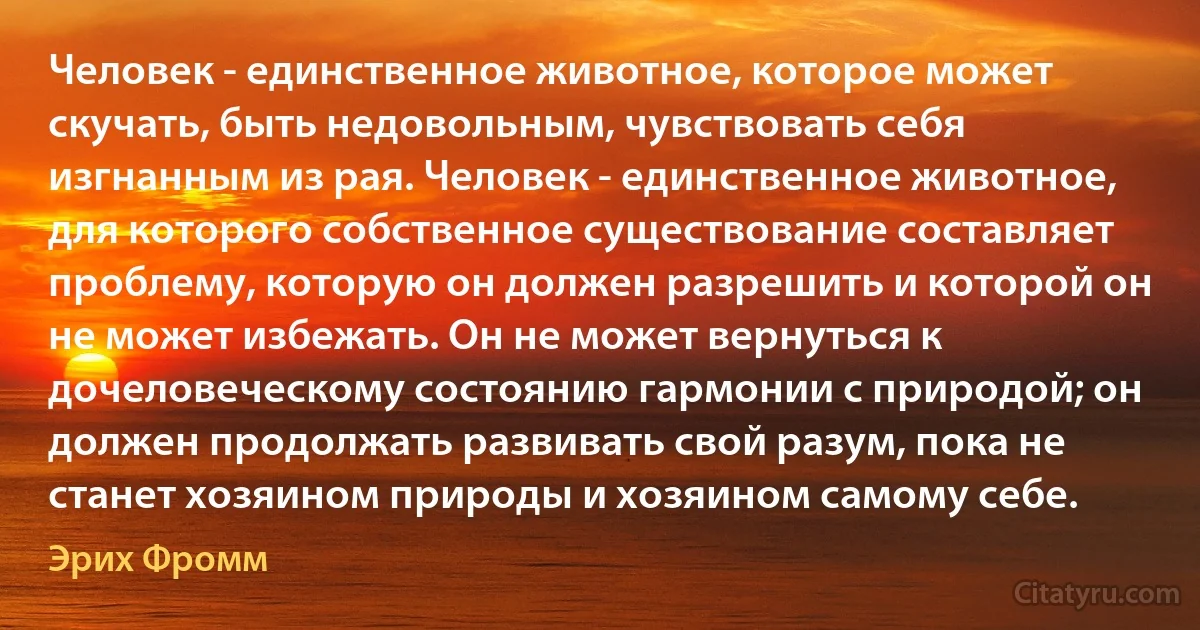 Человек - единственное животное, которое может скучать, быть недовольным, чувствовать себя изгнанным из рая. Человек - единственное животное, для которого собственное существование составляет проблему, которую он должен разрешить и которой он не может избежать. Он не может вернуться к дочеловеческому состоянию гармонии с природой; он должен продолжать развивать свой разум, пока не станет хозяином природы и хозяином самому себе. (Эрих Фромм)