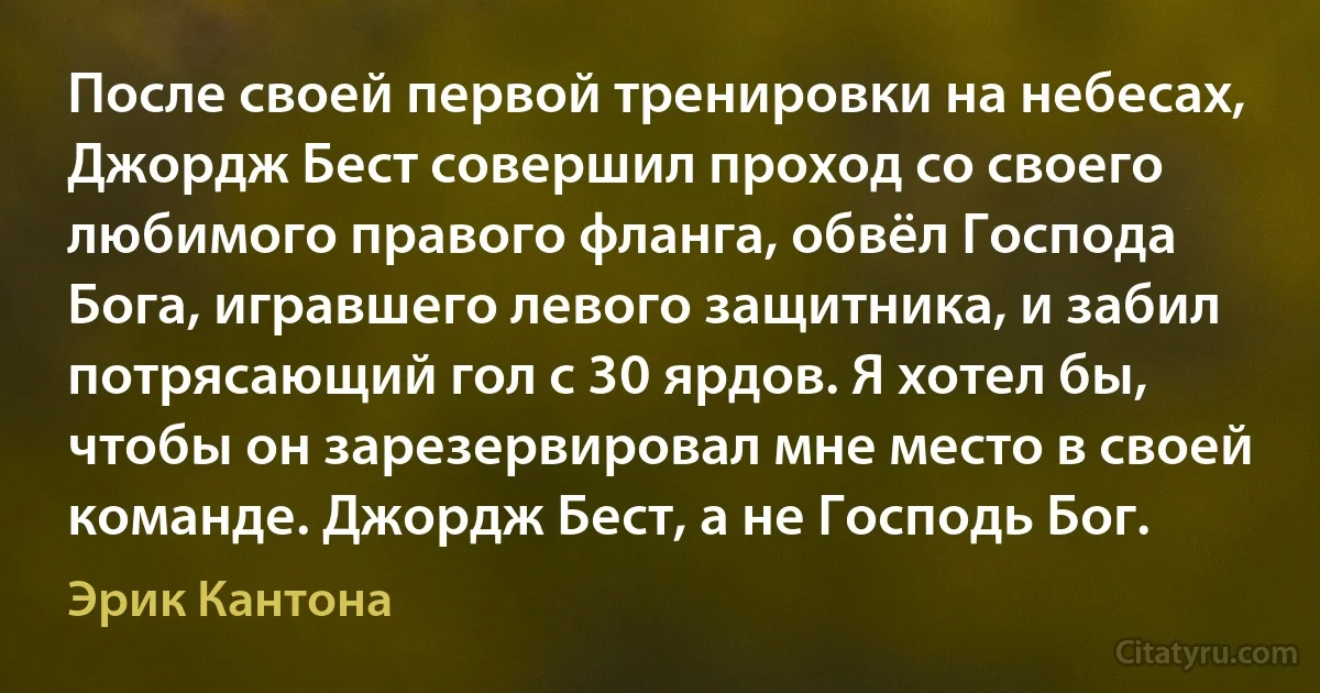 После своей первой тренировки на небесах, Джордж Бест совершил проход со своего любимого правого фланга, обвёл Господа Бога, игравшего левого защитника, и забил потрясающий гол с 30 ярдов. Я хотел бы, чтобы он зарезервировал мне место в своей команде. Джордж Бест, а не Господь Бог. (Эрик Кантона)