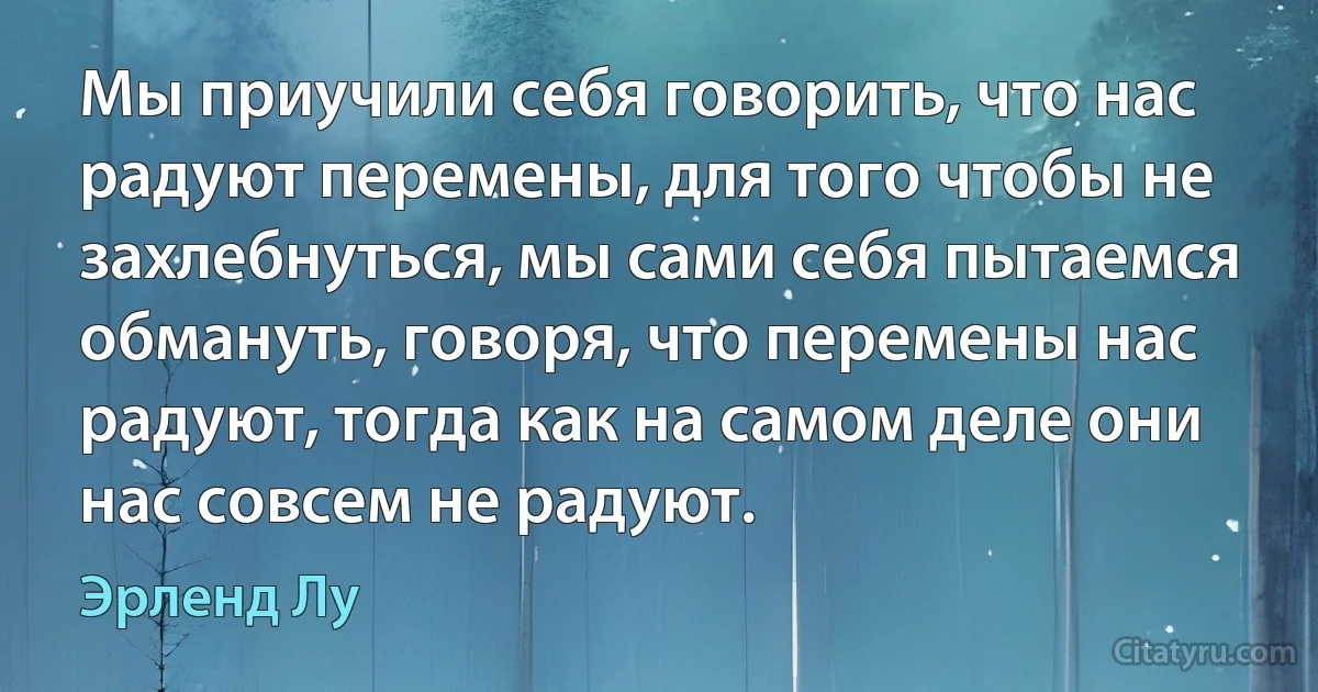 Мы приучили себя говорить, что нас радуют перемены, для того чтобы не захлебнуться, мы сами себя пытаемся обмануть, говоря, что перемены нас радуют, тогда как на самом деле они нас совсем не радуют. (Эрленд Лу)