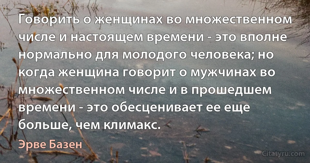 Говорить о женщинах во множественном числе и настоящем времени - это вполне нормально для молодого человека; но когда женщина говорит о мужчинах во множественном числе и в прошедшем времени - это обесценивает ее еще больше, чем климакс. (Эрве Базен)