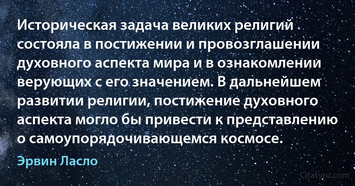 Историческая задача великих религий состояла в постижении и провозглашении духовного аспекта мира и в ознакомлении верующих с его значением. В дальнейшем развитии религии, постижение духовного аспекта могло бы привести к представлению о самоупорядочивающемся космосе. (Эрвин Ласло)