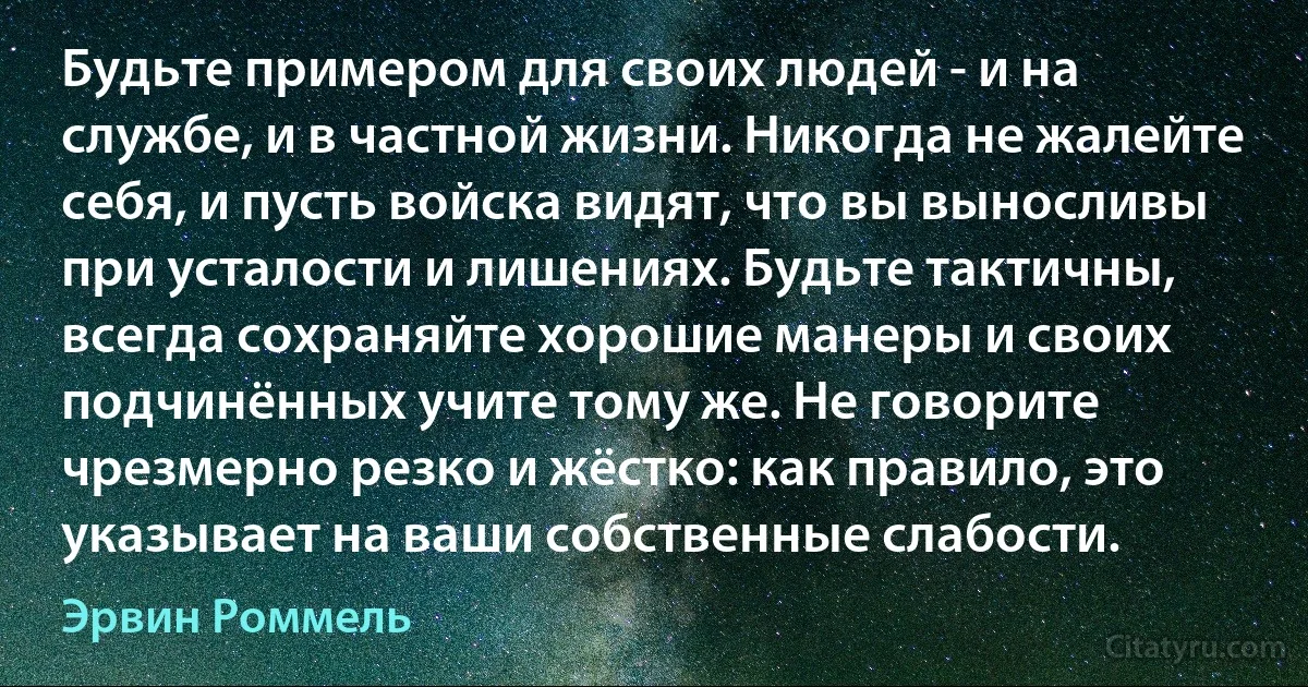 Будьте примером для своих людей - и на службе, и в частной жизни. Никогда не жалейте себя, и пусть войска видят, что вы выносливы при усталости и лишениях. Будьте тактичны, всегда сохраняйте хорошие манеры и своих подчинённых учите тому же. Не говорите чрезмерно резко и жёстко: как правило, это указывает на ваши собственные слабости. (Эрвин Роммель)