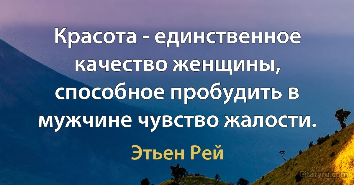 Красота - единственное качество женщины, способное пробудить в мужчине чувство жалости. (Этьен Рей)