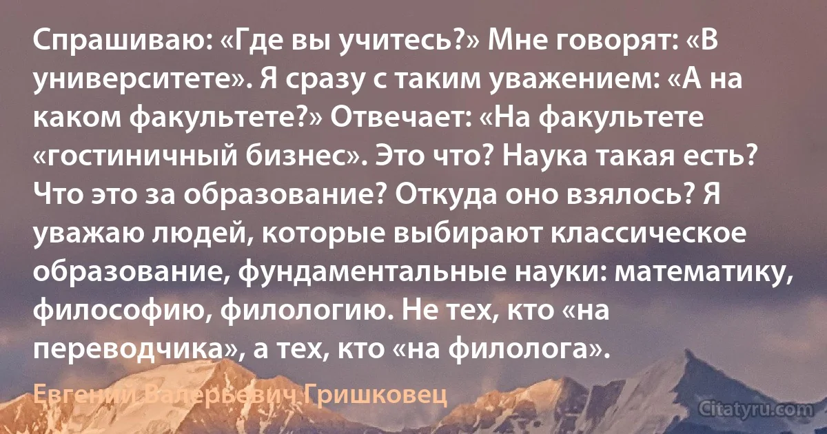 Спрашиваю: «Где вы учитесь?» Мне говорят: «В университете». Я сразу с таким уважением: «А на каком факультете?» Отвечает: «На факультете «гостиничный бизнес». Это что? Наука такая есть? Что это за образование? Откуда оно взялось? Я уважаю людей, которые выбирают классическое образование, фундаментальные науки: математику, философию, филологию. Не тех, кто «на переводчика», а тех, кто «на филолога». (Евгений Валерьевич Гришковец)