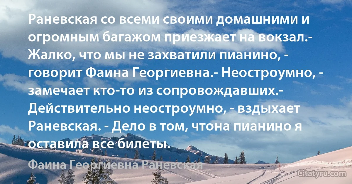 Раневская со всеми своими домашними и огромным багажом приезжает на вокзал.- Жалко, что мы не захватили пианино, - говорит Фаина Георгиевна.- Неостроумно, - замечает кто-то из сопровождавших.- Действительно неостроумно, - вздыхает Раневская. - Дело в том, чтона пианино я оставила все билеты. (Фаина Георгиевна Раневская)