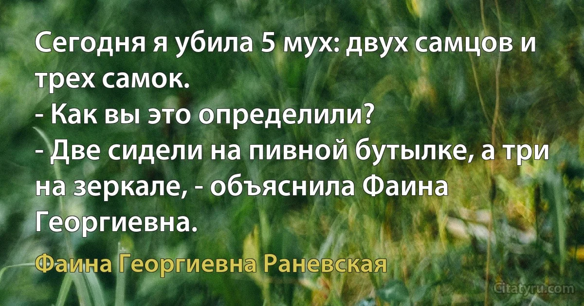 Сегодня я убила 5 мух: двух самцов и трех самок.
- Как вы это определили?
- Две сидели на пивной бутылке, а три на зеркале, - объяснила Фаина Георгиевна. (Фаина Георгиевна Раневская)