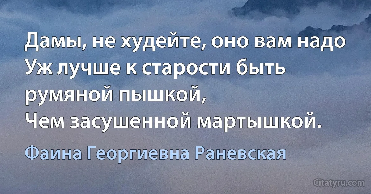 Дамы, не худейте, оно вам надо
Уж лучше к старости быть румяной пышкой, 
Чем засушенной мартышкой. (Фаина Георгиевна Раневская)