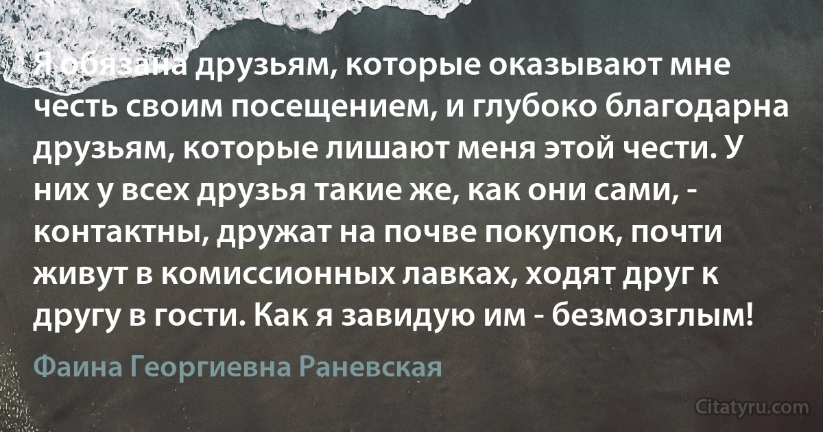 Я обязана друзьям, которые оказывают мне честь своим посещением, и глубоко благодарна друзьям, которые лишают меня этой чести. У них у всех друзья такие же, как они сами, - контактны, дружат на почве покупок, почти живут в комиссионных лавках, ходят друг к другу в гости. Как я завидую им - безмозглым! (Фаина Георгиевна Раневская)