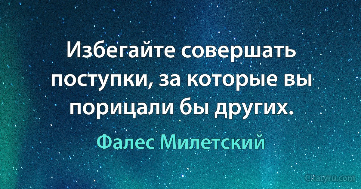 Избегайте совершать поступки, за которые вы порицали бы других. (Фалес Милетский)