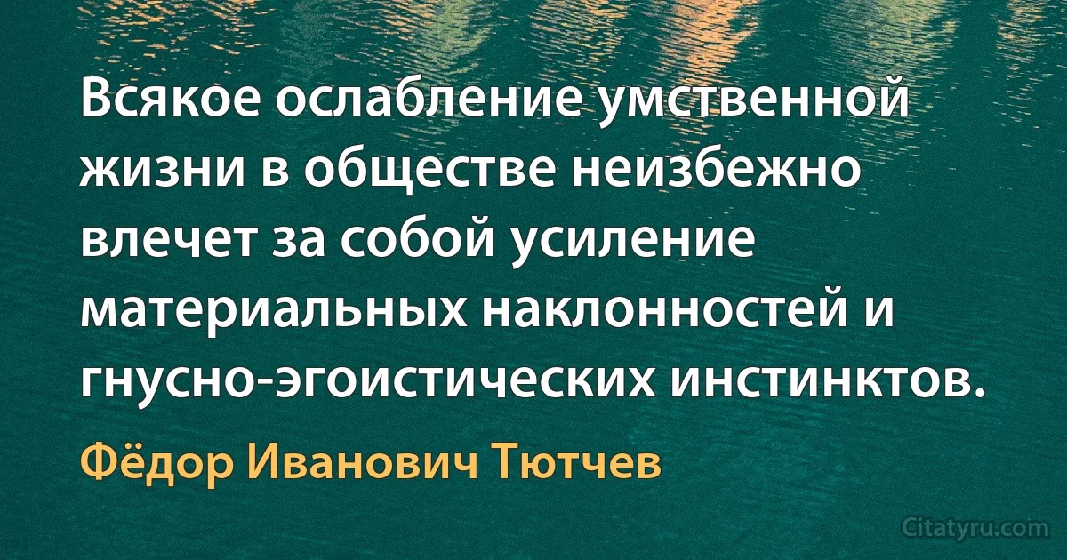 Всякое ослабление умственной жизни в обществе неизбежно влечет за собой усиление материальных наклонностей и гнусно-эгоистических инстинктов. (Фёдор Иванович Тютчев)