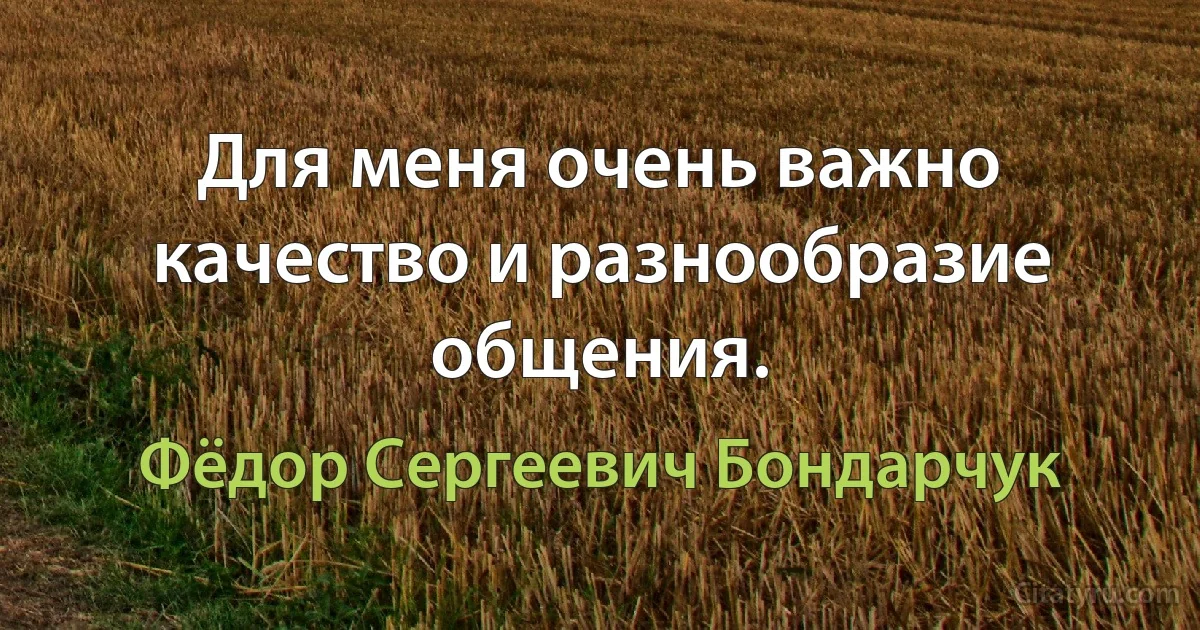 Для меня очень важно качество и разнообразие общения. (Фёдор Сергеевич Бондарчук)