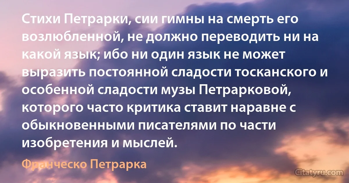 Стихи Петрарки, сии гимны на смерть его возлюбленной, не должно переводить ни на какой язык; ибо ни один язык не может выразить постоянной сладости тосканского и особенной сладости музы Петрарковой, которого часто критика ставит наравне с обыкновенными писателями по части изобретения и мыслей. (Франческо Петрарка)