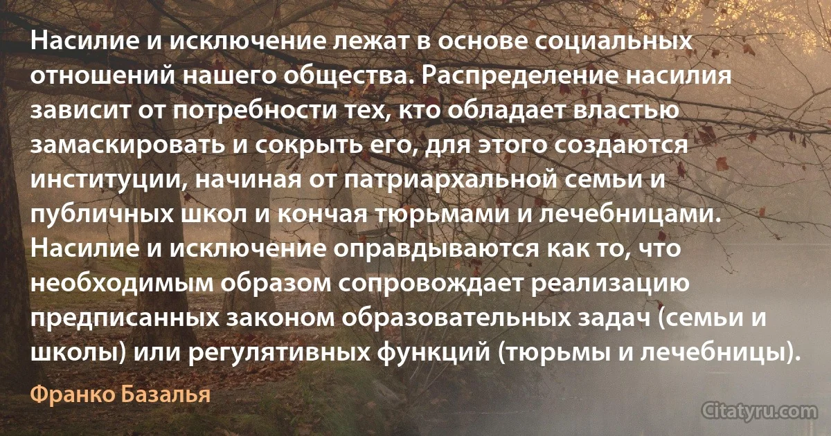 Насилие и исключение лежат в основе социальных отношений нашего общества. Распределение насилия зависит от потребности тех, кто обладает властью замаскировать и сокрыть его, для этого создаются институции, начиная от патриархальной семьи и публичных школ и кончая тюрьмами и лечебницами. Насилие и исключение оправдываются как то, что необходимым образом сопровождает реализацию предписанных законом образовательных задач (семьи и школы) или регулятивных функций (тюрьмы и лечебницы). (Франко Базалья)