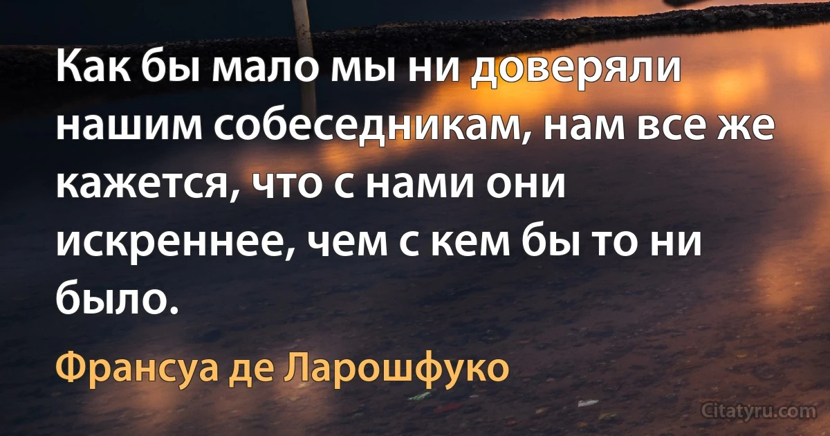 Как бы мало мы ни доверяли нашим собеседникам, нам все же кажется, что с нами они искреннее, чем с кем бы то ни было. (Франсуа де Ларошфуко)